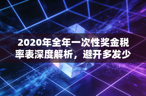 2020年全年一次性奖金税率表深度解析,避开多发少得的坑,拿好你的辛苦钱