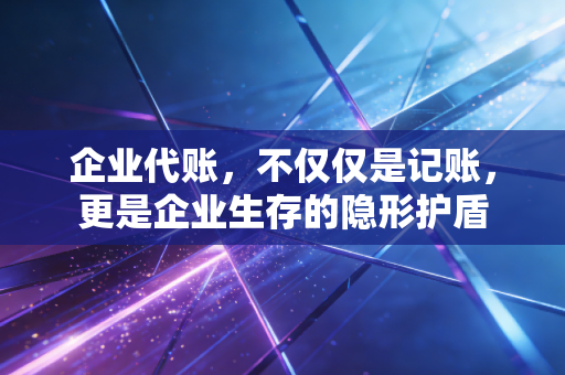 企业代账，不仅仅是记账，更是企业生存的隐形护盾