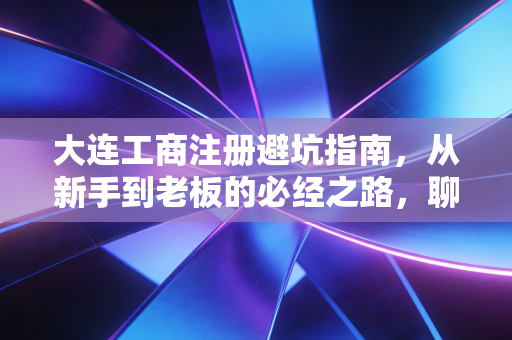 大连工商注册避坑指南，从新手到老板的必经之路，聊聊那些没人告诉你的真相