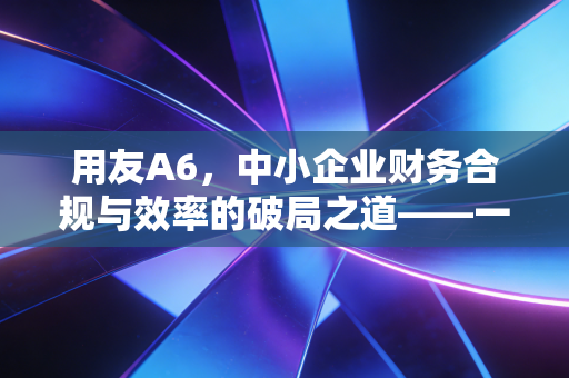 用友A6，中小企业财务合规与效率的破局之道——一位注会眼中的数字化进阶之路