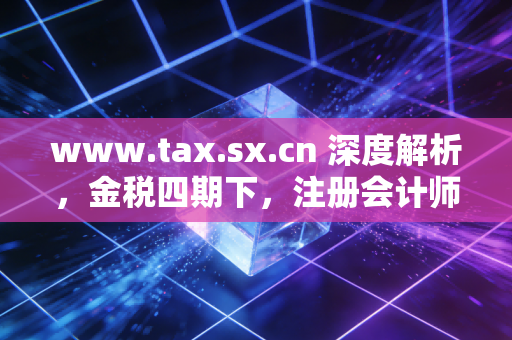 www.tax.sx.cn 深度解析，金税四期下，注册会计师如何帮助企业渡过合规劫？
