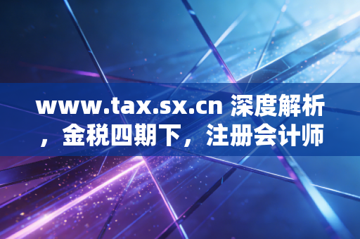 www.tax.sx.cn 深度解析，金税四期下，注册会计师如何帮助企业渡过合规劫？
