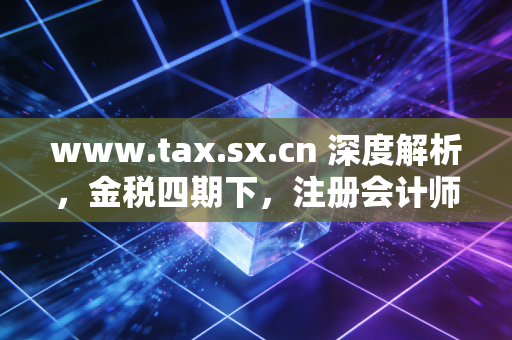 www.tax.sx.cn 深度解析，金税四期下，注册会计师如何帮助企业渡过合规劫？