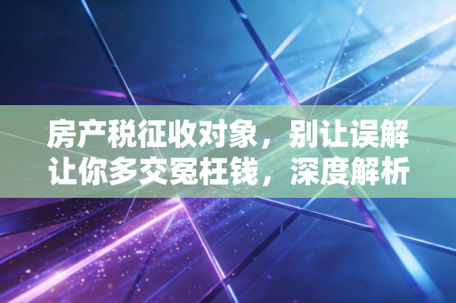 房产税征收对象，别让误解让你多交冤枉钱，深度解析谁才是真正的靶心
