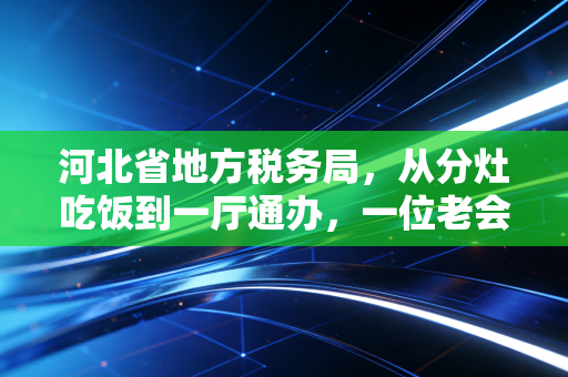 河北省地方税务局，从分灶吃饭到一厅通办，一位老会计眼中的燕赵税务变迁史