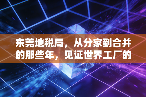 东莞地税局，从分家到合并的那些年，见证世界工厂的税务变迁与温情