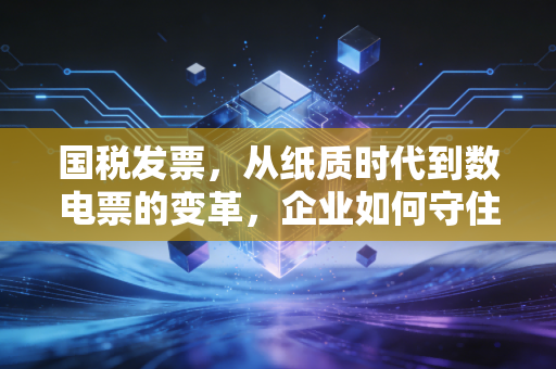 国税发票，从纸质时代到数电票的变革，企业如何守住财税合规的生命线？