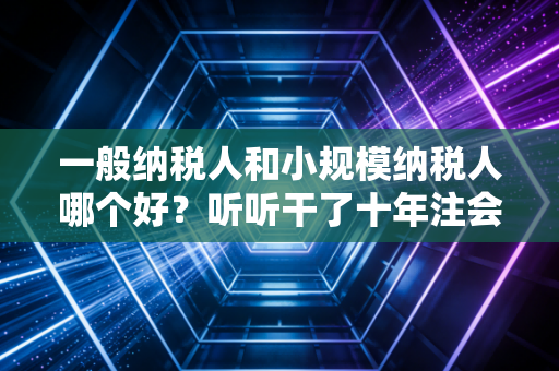 一般纳税人和小规模纳税人哪个好？听听干了十年注会的我怎么说