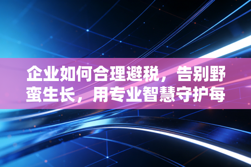 企业如何合理避税，告别野蛮生长，用专业智慧守护每一分利润