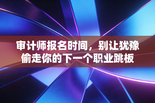 审计师报名时间，别让犹豫偷走你的下一个职业跳板
