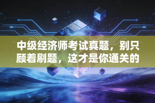 中级经济师考试真题,别只顾着刷题,这才是你通关的秘密武器