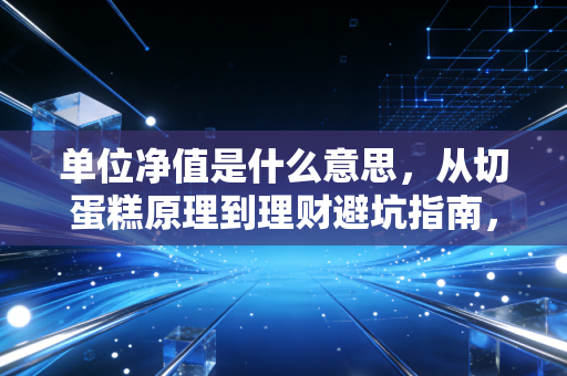 单位净值是什么意思，从切蛋糕原理到理财避坑指南，CPA眼中的真实价值