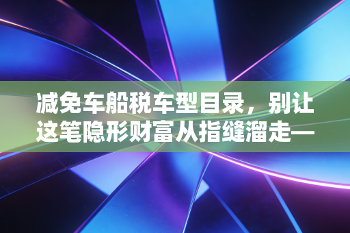 减免车船税车型目录,别让这笔隐形财富从指缝溜走——深度解析与实操指南