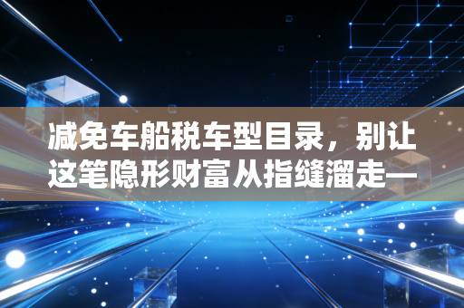 减免车船税车型目录，别让这笔隐形财富从指缝溜走——深度解析与实操指南
