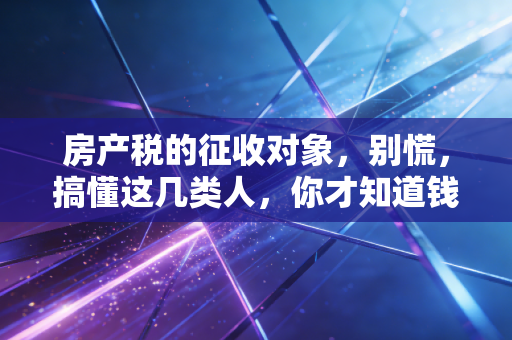 房产税的征收对象，别慌，搞懂这几类人，你才知道钱包归谁管