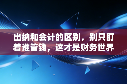 出纳和会计的区别，别只盯着谁管钱，这才是财务世界的攻守道