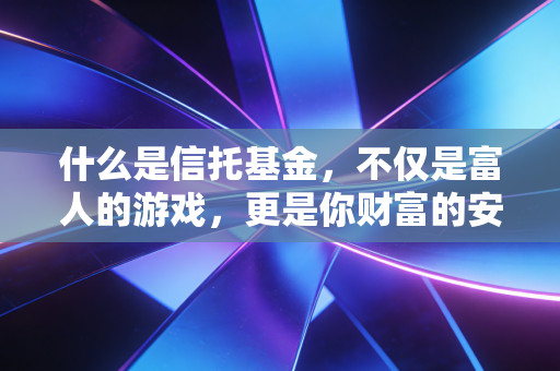 什么是信托基金，不仅是富人的游戏，更是你财富的安全锁与传承术