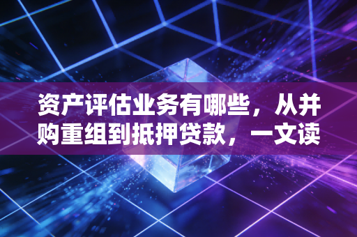 资产评估业务有哪些，从并购重组到抵押贷款，一文读懂价值发现的十八般武艺
