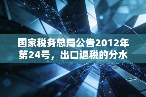 国家税务总局公告2012年第24号，出口退税的分水岭时刻，如何重塑了外贸企业的命运？