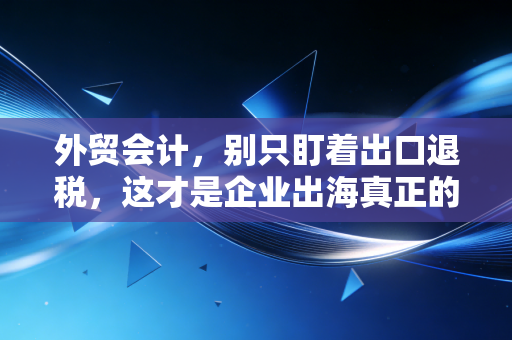 外贸会计，别只盯着出口退税，这才是企业出海真正的生死线