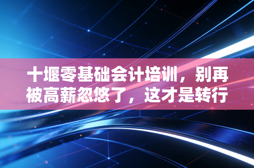 十堰零基础会计培训，别再被高薪忽悠了，这才是转行做会计的真相