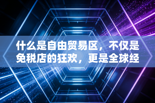 什么是自由贸易区，不仅是免税店的狂欢，更是全球经济博弈的棋盘