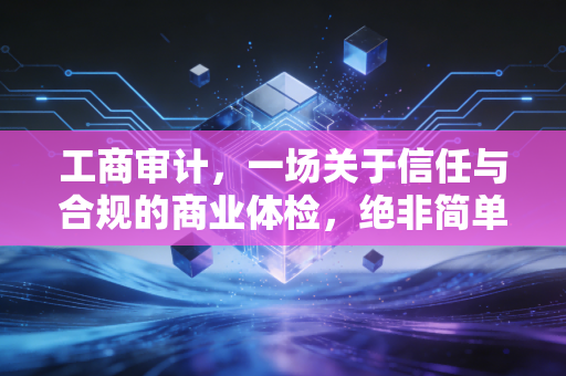 工商审计，一场关于信任与合规的商业体检，绝非简单的走过场
