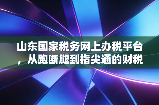山东国家税务网上办税平台，从跑断腿到指尖通的财税进化论