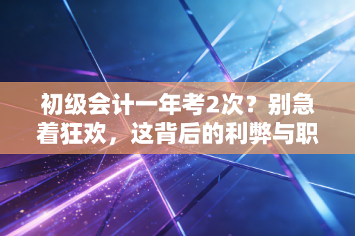 初级会计一年考2次?别急着狂欢,这背后的利弊与职场真相你得先看懂