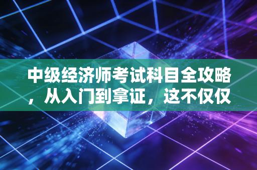 中级经济师考试科目全攻略，从入门到拿证，这不仅仅是一场考试