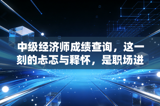 中级经济师成绩查询，这一刻的忐忑与释怀，是职场进阶的必经之路
