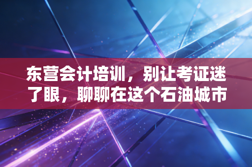 东营会计培训，别让考证迷了眼，聊聊在这个石油城市如何成为真正的财务人