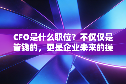 CFO是什么职位？不仅仅是管钱的，更是企业未来的操盘手