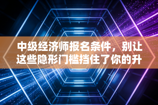 中级经济师报名条件，别让这些隐形门槛挡住了你的升职加薪路