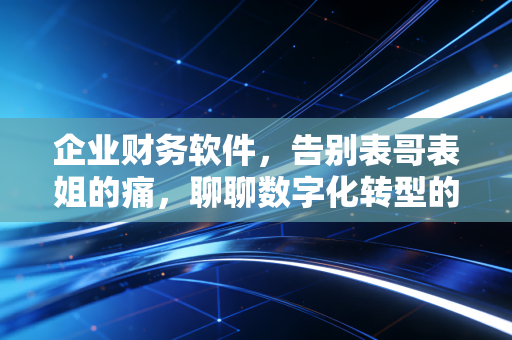企业财务软件，告别表哥表姐的痛，聊聊数字化转型的真实滋味