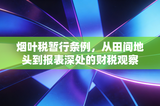 烟叶税暂行条例，从田间地头到报表深处的财税观察
