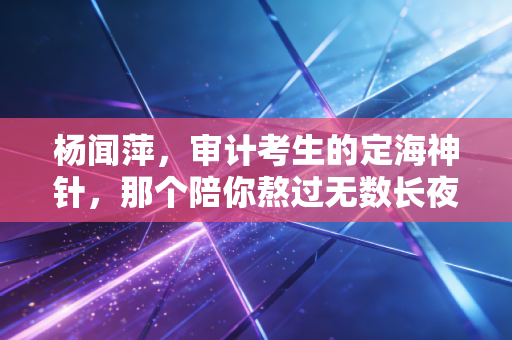 杨闻萍，审计考生的定海神针，那个陪你熬过无数长夜的引路人