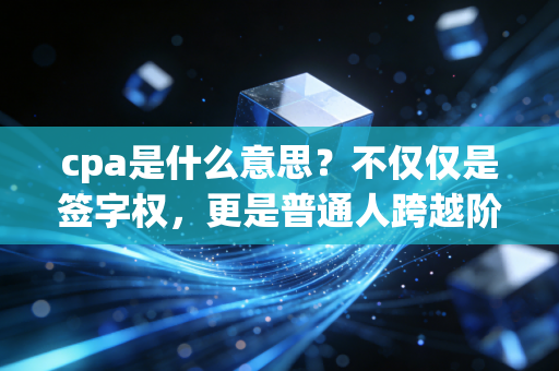 cpa是什么意思？不仅仅是签字权，更是普通人跨越阶层的硬核通行证