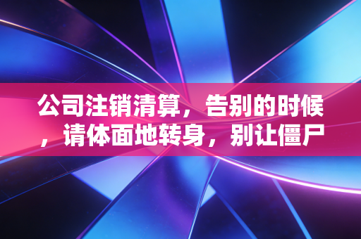 公司注销清算,告别的时候,请体面地转身,别让僵尸拖垮你的人生