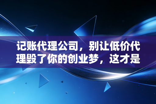 记账代理公司，别让低价代理毁了你的创业梦，这才是财税合规的真相