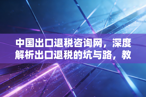 中国出口退税咨询网，深度解析出口退税的坑与路，教你如何合规拿回真金白银