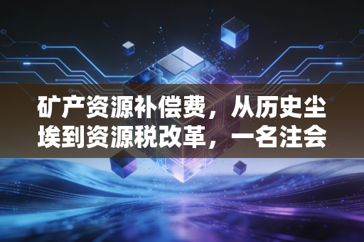 矿产资源补偿费,从历史尘埃到资源税改革,一名注会眼中的矿业合规之路