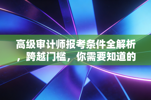 高级审计师报考条件全解析，跨越门槛，你需要知道的不仅是年限
