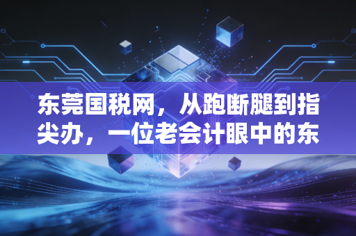 东莞国税网,从跑断腿到指尖办,一位老会计眼中的东莞税务变迁史