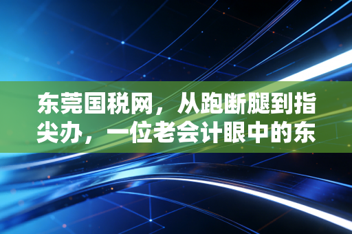 东莞国税网，从跑断腿到指尖办，一位老会计眼中的东莞税务变迁史