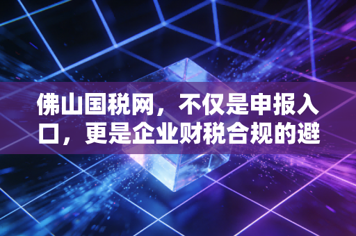 佛山国税网，不仅是申报入口，更是企业财税合规的避风港——一位老会计的实操心得