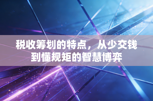 税收筹划的特点,从少交钱到懂规矩的智慧博弈