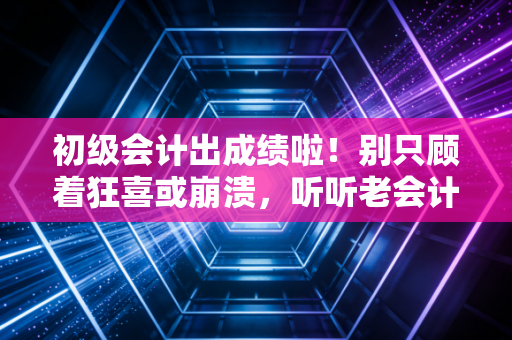 初级会计出成绩啦！别只顾着狂喜或崩溃，听听老会计给你的几句掏心窝子的话