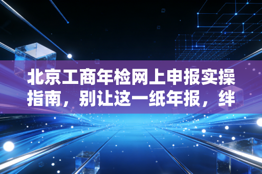 北京工商年检网上申报实操指南,别让这一纸年报,绊倒你的创业梦