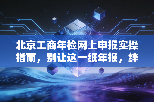 北京工商年检网上申报实操指南,别让这一纸年报,绊倒你的创业梦
